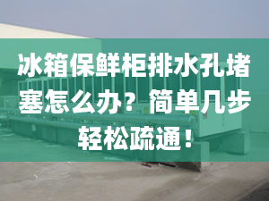 冰箱保鮮柜排水孔堵塞怎么辦？簡單幾步輕松疏通！