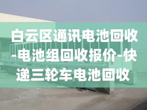 白云區(qū)通訊電池回收-電池組回收報價-快遞三輪車電池回收