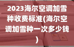 2023海爾空調(diào)加雪種收費標準(海爾空調(diào)加雪種一次多少錢)