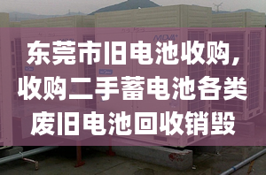 東莞市舊電池收購,收購二手蓄電池各類廢舊電池回收銷毀