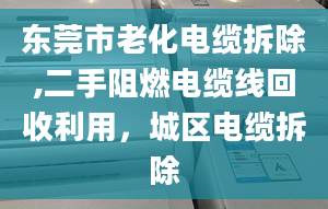 東莞市老化電纜拆除,二手阻燃電纜線回收利用，城區(qū)電纜拆除