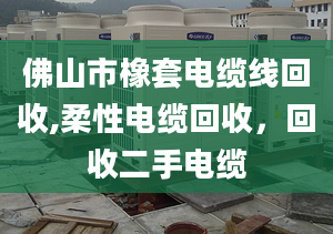 佛山市橡套電纜線回收,柔性電纜回收，回收二手電纜