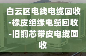 白云區(qū)電線電纜回收-橡皮絕緣電纜回收-舊銅芯帶皮電纜回收