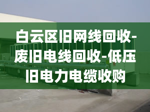 白云區(qū)舊網(wǎng)線回收-廢舊電線回收-低壓舊電力電纜收購