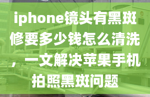 iphone鏡頭有黑斑修要多少錢怎么清洗，一文解決蘋果手機(jī)拍照黑斑問題