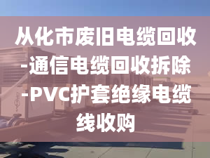 從化市廢舊電纜回收-通信電纜回收拆除-PVC護套絕緣電纜線收購