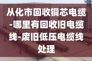 從化市回收銅芯電纜-哪里有回收舊電纜線-廢舊低壓電纜線處理