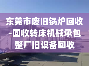 東莞市廢舊鍋爐回收-回收轉床機械承包整廠舊設備回收