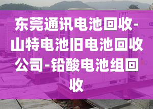 東莞通訊電池回收-山特電池舊電池回收公司-鉛酸電池組回收