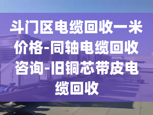 斗門區(qū)電纜回收一米價格-同軸電纜回收咨詢-舊銅芯帶皮電纜回收