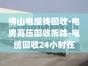 佛山電纜線回收-電房高壓回收拆除-電纜回收24小時(shí)在