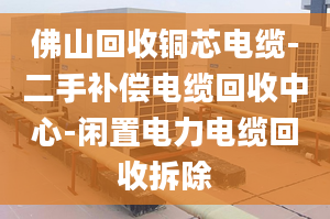 佛山回收銅芯電纜-二手補(bǔ)償電纜回收中心-閑置電力電纜回收拆除