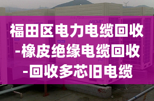 福田區(qū)電力電纜回收-橡皮絕緣電纜回收-回收多芯舊電纜