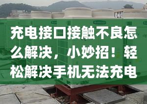 充電接口接觸不良怎么解決，小妙招！輕松解決手機(jī)無法充電