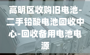 高明區(qū)收購舊電池-二手鉛酸電池回收中心-回收備用電池電源