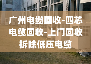 廣州電纜回收-四芯電纜回收-上門回收拆除低壓電纜