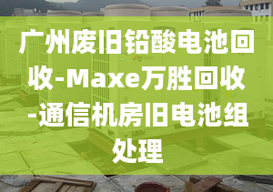 廣州廢舊鉛酸電池回收-Maxe萬勝回收-通信機房舊電池組處理