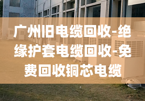 廣州舊電纜回收-絕緣護(hù)套電纜回收-免費(fèi)回收銅芯電纜