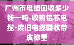 廣州市電纜回收多少錢一噸-收購鋁芯電纜-廢舊電纜回收帶皮稱重