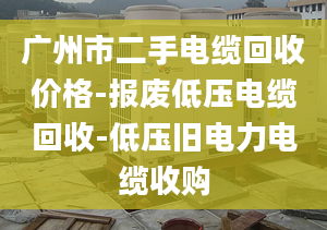 廣州市二手電纜回收價(jià)格-報(bào)廢低壓電纜回收-低壓舊電力電纜收購