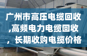 廣州市高壓電纜回收,高頻電力電纜回收，長(zhǎng)期收購(gòu)電纜價(jià)格