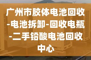 廣州市膠體電池回收-電池拆卸-回收電瓶-二手鉛酸電池回收中心