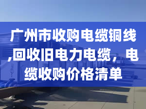 廣州市收購(gòu)電纜銅線,回收舊電力電纜，電纜收購(gòu)價(jià)格清單