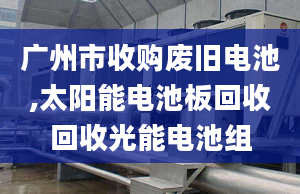 廣州市收購(gòu)廢舊電池,太陽(yáng)能電池板回收回收光能電池組