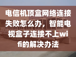 電信機頂盒網(wǎng)絡(luò)連接失敗怎么辦，智能電視盒子連接不上wifi的解決辦法