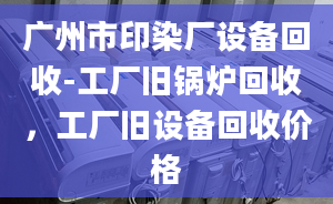 廣州市印染廠設(shè)備回收-工廠舊鍋爐回收，工廠舊設(shè)備回收價(jià)格