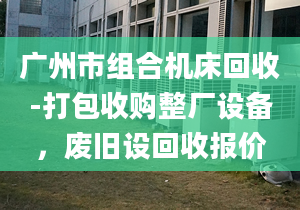 廣州市組合機(jī)床回收-打包收購(gòu)整廠設(shè)備，廢舊設(shè)回收?qǐng)?bào)價(jià)