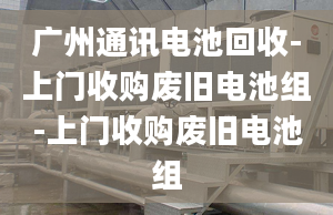 廣州通訊電池回收-上門(mén)收購(gòu)廢舊電池組-上門(mén)收購(gòu)廢舊電池組