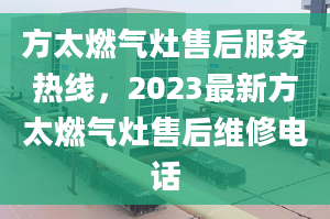 方太燃氣灶售后服務熱線，2023最新方太燃氣灶售后維修電話