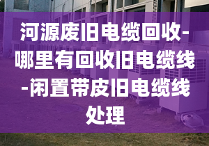 河源廢舊電纜回收-哪里有回收舊電纜線-閑置帶皮舊電纜線處理