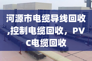 河源市電纜導(dǎo)線回收,控制電纜回收，PVC電纜回收