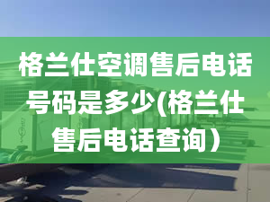 格蘭仕空調售后電話號碼是多少(格蘭仕售后電話查詢）