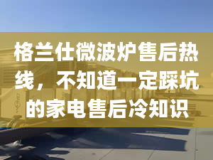 格蘭仕微波爐售后熱線，不知道一定踩坑的家電售后冷知識