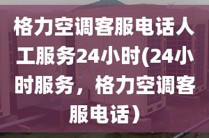 格力空調(diào)客服電話人工服務(wù)24小時(24小時服務(wù)，格力空調(diào)客服電話）