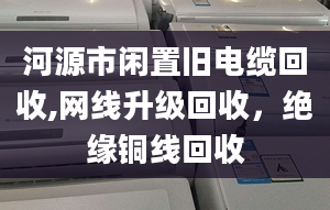 河源市閑置舊電纜回收,網(wǎng)線升級回收，絕緣銅線回收