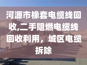 河源市橡套電纜線回收,二手阻燃電纜線回收利用，城區(qū)電纜拆除