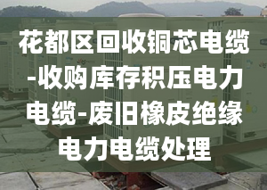 花都區(qū)回收銅芯電纜-收購庫存積壓電力電纜-廢舊橡皮絕緣電力電纜處理