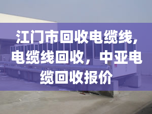 江門市回收電纜線,電纜線回收，中亞電纜回收?qǐng)?bào)價(jià)