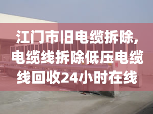 江門市舊電纜拆除,電纜線拆除低壓電纜線回收24小時在線