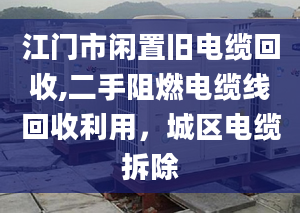 江門市閑置舊電纜回收,二手阻燃電纜線回收利用，城區(qū)電纜拆除