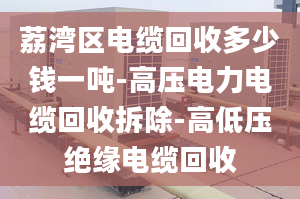 荔灣區(qū)電纜回收多少錢(qián)一噸-高壓電力電纜回收拆除-高低壓絕緣電纜回收