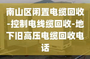 南山區(qū)閑置電纜回收-控制電線纜回收-地下舊高壓電纜回收電話