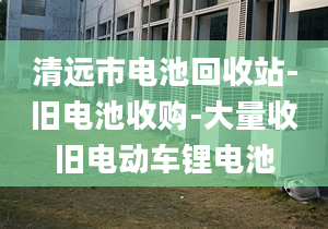 清遠(yuǎn)市電池回收站-舊電池收購-大量收舊電動車鋰電池