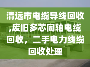 清遠(yuǎn)市電纜導(dǎo)線回收,廢舊多芯同軸電纜回收，二手電力線纜回收處理