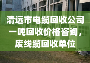 清遠(yuǎn)市電纜回收公司一噸回收價格咨詢，廢線纜回收單位