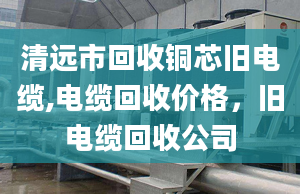 清遠(yuǎn)市回收銅芯舊電纜,電纜回收價格，舊電纜回收公司